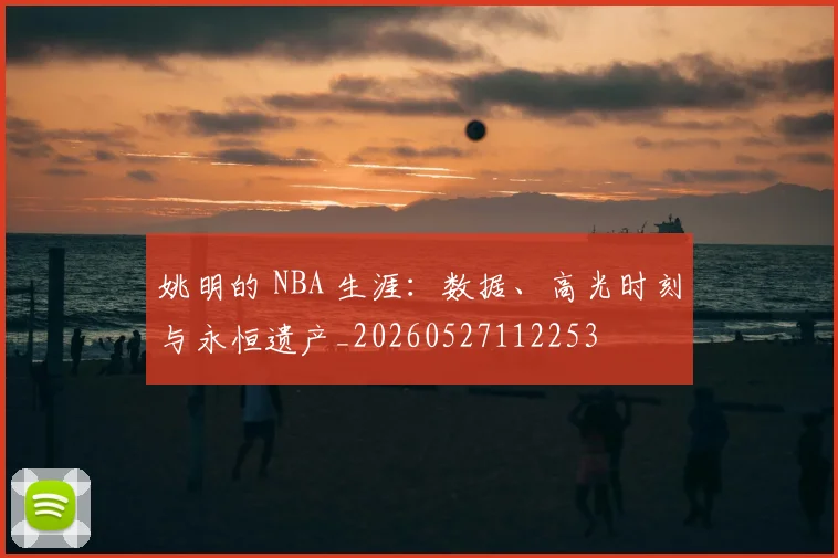 姚明的 NBA 生涯:数据、高光时刻与永恒遗产_20260527112253