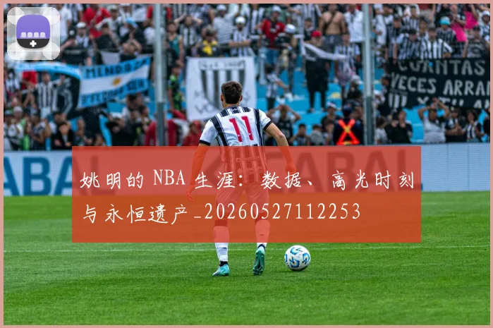 姚明的 NBA 生涯:数据、高光时刻与永恒遗产_20260527112253